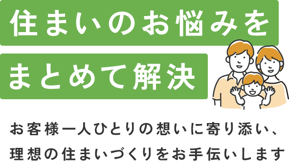 住まいのお悩みをまとめて解決 お客様一人ひとりの想いに寄り添い、理想の住まいづくりをお手伝いします